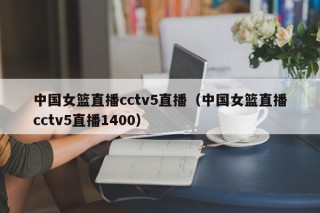 中国女篮直播cctv5直播（中国女篮直播cctv5直播1400）