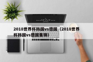 2018世界杯韩国vs德国（2018世界杯韩国vs德国集锦）