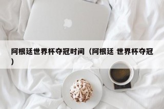 阿根廷世界杯夺冠时间（阿根廷 世界杯夺冠）