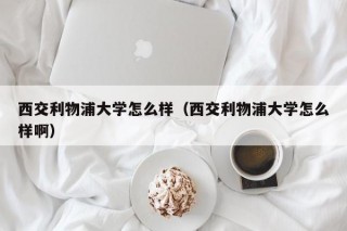 西交利物浦大学怎么样（西交利物浦大学怎么样啊）