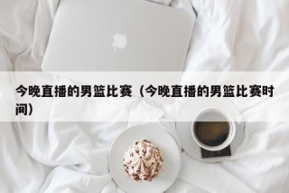 今晚直播的男篮比赛（今晚直播的男篮比赛时间）