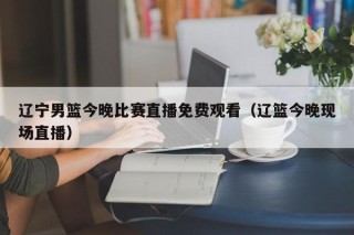 辽宁男篮今晚比赛直播免费观看（辽篮今晚现场直播）