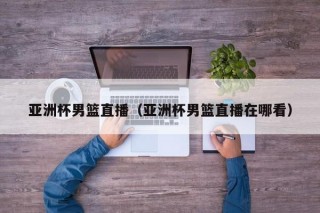 亚洲杯男篮直播（亚洲杯男篮直播在哪看）