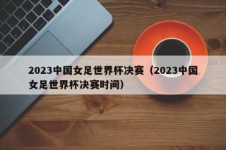 2023中国女足世界杯决赛（2023中国女足世界杯决赛时间）