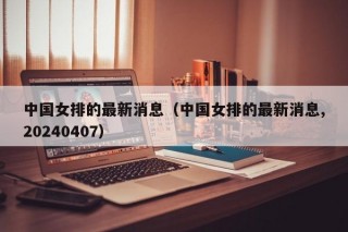 中国女排的最新消息（中国女排的最新消息,20240407）