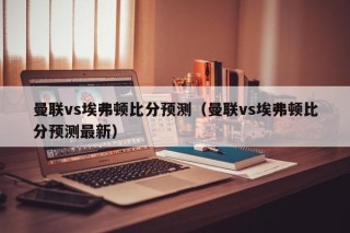 曼联vs埃弗顿比分预测（曼联vs埃弗顿比分预测最新）