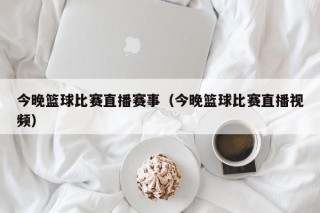 今晚篮球比赛直播赛事（今晚篮球比赛直播视频）