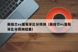 英格兰vs葡萄牙比分预测（英格兰vs葡萄牙比分预测结果）