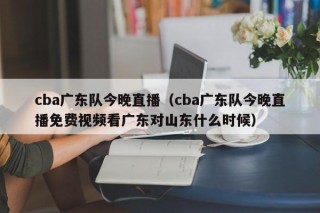 cba广东队今晚直播（cba广东队今晚直播免费视频看广东对山东什么时候）