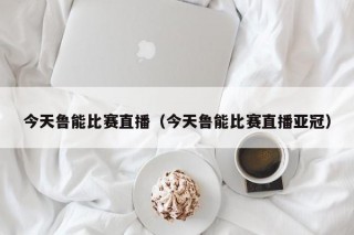 今天鲁能比赛直播（今天鲁能比赛直播亚冠）