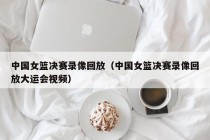 中国女篮决赛录像回放（中国女篮决赛录像回放大运会视频）