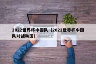 2022世界杯中国队（2022世界杯中国队对战韩国）