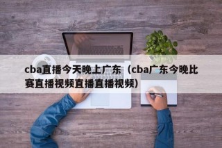 cba直播今天晚上广东（cba广东今晚比赛直播视频直播直播视频）