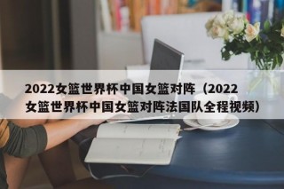 2022女篮世界杯中国女篮对阵（2022女篮世界杯中国女篮对阵法国队全程视频）