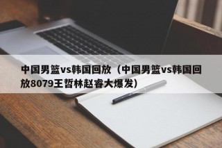 中国男篮vs韩国回放（中国男篮vs韩国回放8079王哲林赵睿大爆发）