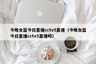 今晚女篮今日直播cctv5直播（今晚女篮今日直播cctv5直播吗）