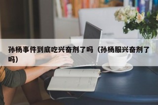 孙杨事件到底吃兴奋剂了吗（孙杨服兴奋剂了吗）