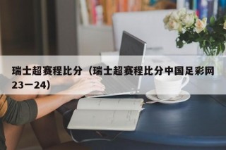 瑞士超赛程比分（瑞士超赛程比分中国足彩网23一24）