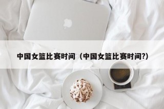 中国女篮比赛时间（中国女篮比赛时间?）