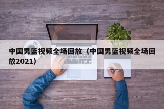 中国男篮视频全场回放（中国男篮视频全场回放2021）