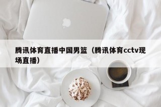 腾讯体育直播中国男篮（腾讯体育cctv现场直播）