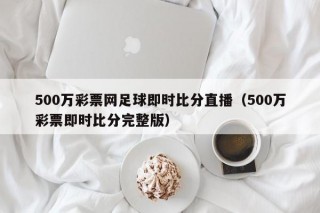 500万彩票网足球即时比分直播（500万彩票即时比分完整版）