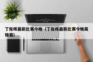 丁俊晖最新比赛今晚（丁俊晖最新比赛今晚英锦赛）