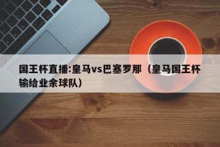 国王杯直播:皇马vs巴塞罗那（皇马国王杯输给业余球队）