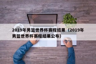 2019年男篮世界杯赛程结果（2019年男篮世界杯赛程结果公布）