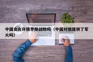 中国会允许俄罗斯战败吗（中国对俄提供了军火吗）