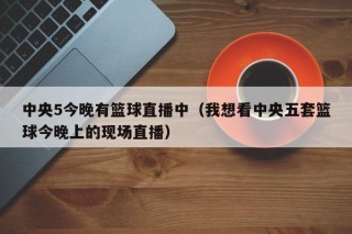 中央5今晚有篮球直播中（我想看中央五套篮球今晚上的现场直播）