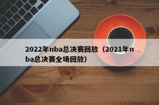 2022年nba总决赛回放（2021年nba总决赛全场回放）