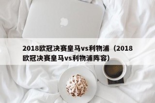 2018欧冠决赛皇马vs利物浦（2018欧冠决赛皇马vs利物浦阵容）