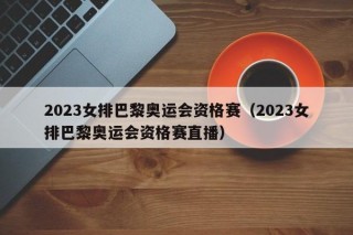 2023女排巴黎奥运会资格赛（2023女排巴黎奥运会资格赛直播）