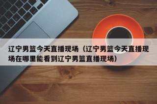 辽宁男篮今天直播现场（辽宁男篮今天直播现场在哪里能看到辽宁男篮直播现场）