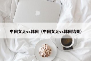 中国女足vs韩国（中国女足vs韩国结果）