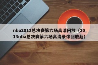 nba2013总决赛第六场高清回放（2013nba总决赛第六场高清录像回放超）