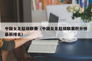 中国女足超级联赛（中国女足超级联赛积分榜最新排名）