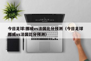 今日足球:挪威vs法国比分预测（今日足球挪威vs法国比分预测）