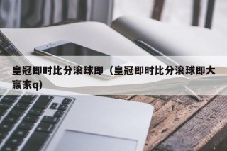 皇冠即时比分滚球即（皇冠即时比分滚球即大赢家q）