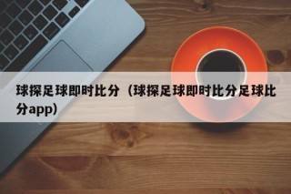 球探足球即时比分（球探足球即时比分足球比分app）