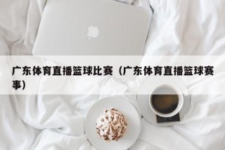 广东体育直播篮球比赛（广东体育直播篮球赛事）