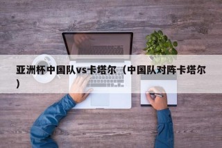 亚洲杯中国队vs卡塔尔（中国队对阵卡塔尔）