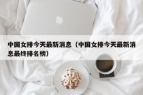 中国女排今天最新消息（中国女排今天最新消息最终排名榜）