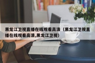 黑龙江卫视直播在线观看高清（黑龙江卫视直播在线观看高清,黑龙江卫视）