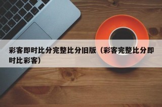 彩客即时比分完整比分旧版（彩客完整比分即时比彩客）