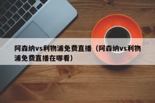 阿森纳vs利物浦免费直播（阿森纳vs利物浦免费直播在哪看）