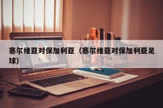 塞尔维亚对保加利亚（塞尔维亚对保加利亚足球）