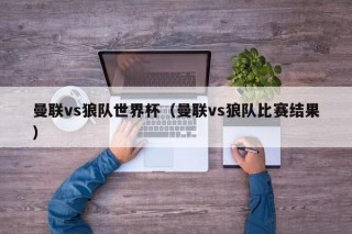 曼联vs狼队世界杯（曼联vs狼队比赛结果）