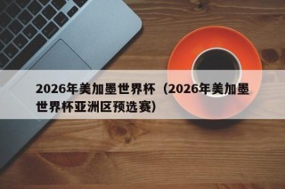 2026年美加墨世界杯（2026年美加墨世界杯亚洲区预选赛）